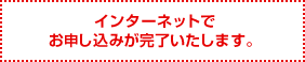 インターネットでお申し込みが完了いたします。