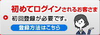 初めてログインされるお客さま 初回登録が必要です。登録方法はこちら