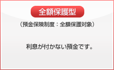 全額保護型(預金保険制度:全額保護対象) 利息が付かない預金です。