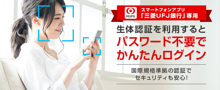 スマートフォンアプリ「三菱UFJ銀行」専用 生体認証を利用するとパスワード不要でかんたんログイン 国際規格準拠の認証でセキュリティも安心!