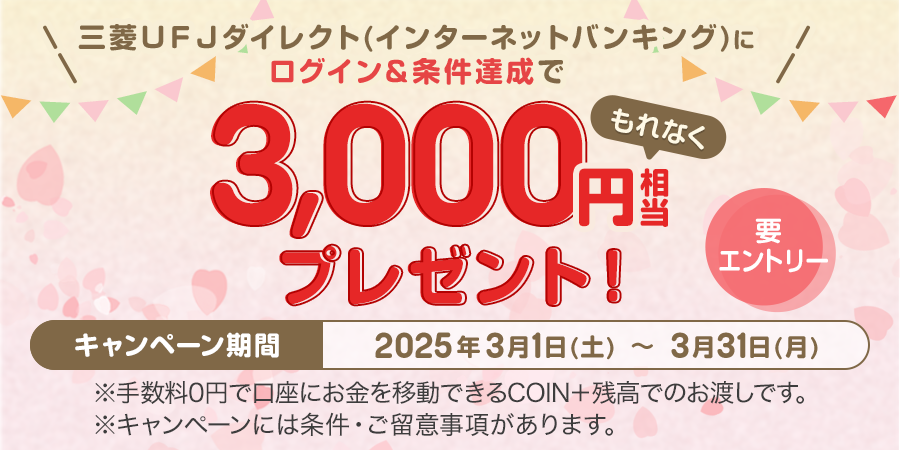 三菱UFJダイレクト（インターネットバンキング）にログイン＆条件達成でもれなく3,000円相当プレゼント！　要エントリー　キャンペーン期間は2025年3月1日土曜日から3月31日月曜日まで　※手数料0円で口座にお金を移動できるCOIN＋残高でのお渡しです。　※キャンペーンには条件・ご留意事項があります。