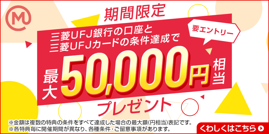 期間限定　三菱ＵＦＪ銀行の口座と三菱ＵＦＪカードの条件達成で　要エントリー　最大50,000円相当プレゼント　※金額は複数の特典の条件をすべて達成した場合の最大額（円相当）です。※各特典毎に開催期間が異なり、各種条件・ご留意事項があります。