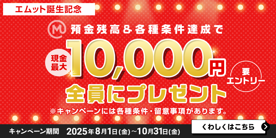 【エムット誕生記念】預金残高＆各種条件達成で　現金最大10，000円全員にプレゼント（要エントリー）※キャンペーンには、各種条件・ご留意事項があります。　キャンペーン期間 2025年8月1日（金）～10月31日（金）くわしくはこちら＞