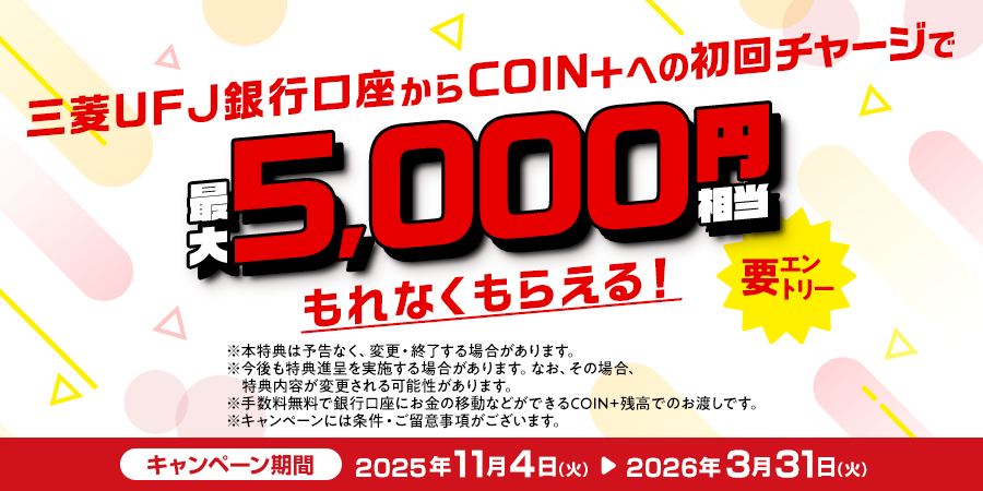三菱ＵＦＪ銀行口座からCOIN+への初回チャージで最大5,000円相当もれなくもらえる！ 要エントリー ※本特典は予告なく、変更・終了する場合があります。※今後も特典進呈を実施する場合があります。なお、その場合、特典内容が変更される可能性があります。※手数料無料で銀行口座にお金の移動などができるCOIN+残高でのお渡しです。※キャンペーンには条件・ご留意事項がございます。 キャンペーン期間：2025年11月4日（火）～2026年3月31日（火）