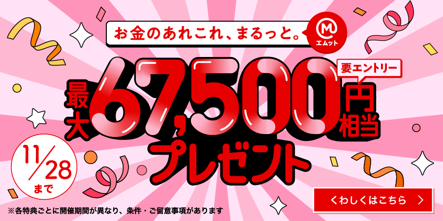 お金のあれこれ、まるっと。（エムット）最大67,500円相当プレゼント（要エントリー）11/28まで　※各特典ごとに開催期間が異なり、条件・ご留意事項があります　くわしくはこちら