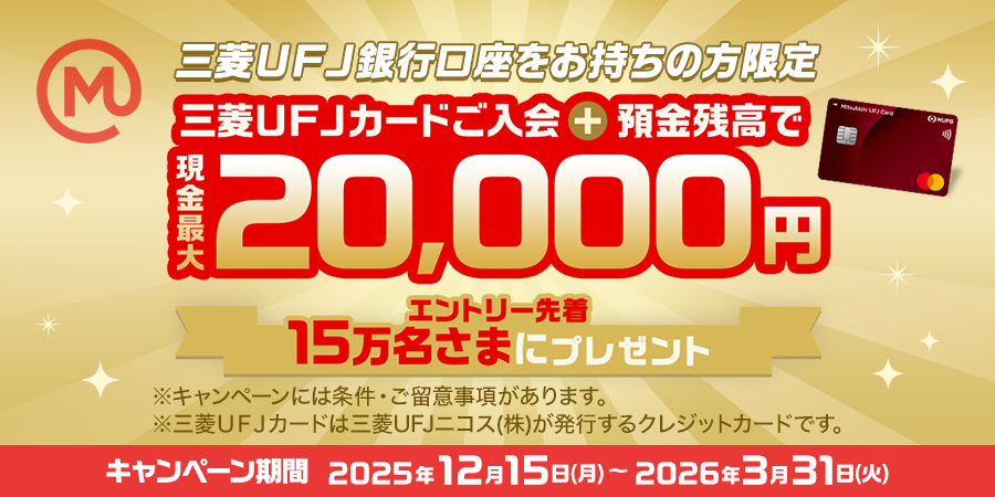 三菱ＵＦＪ銀行口座をお持ちの方限定　三菱ＵＦＪカードご入会＋預金残高で現金最大20,000円　エントリー先着15万名さまにプレゼント　※キャンペーンには条件・ご留意事項があります。※三菱ＵＦＪカードは三菱ＵＦＪニコス（株）が発行するクレジットカードです。キャンペーン期間：2025年12月15日(月)～2026年3月31日(火)