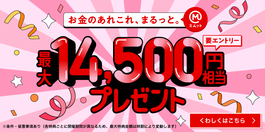 お金のあれこれ、まるっと（エムット）　最大14500円相当プレゼント　要エントリー　※条件・留意事項あり（各特典ごとに開催期間が異なるため、最大特典金額は時期により変動します）くわしくはこちら→