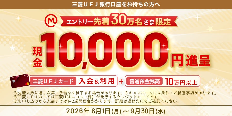 三菱ＵＦＪ銀行口座をお持ちの方へ　エントリー先着30万名さま限定　現金10,000円進呈　三菱ＵＦＪカード入会＆利用＋普通預金残高10万円以上　※先着人数に達し次第、予告なく終了する場合があります。※キャンペーンには条件・ご留意事項があります。　※三菱UFJカードは三菱UFJニコス(株)が発行するクレジットカードです。　※お申し込みから入会までは1～2週間程度かかります。詳細は遷移先にてご確認ください。2026年6月1日（月）～9月30日（水）