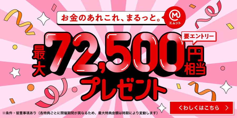お金のあれこれ、まるっと（エムット）　最大72,500円相当プレゼント　要エントリー　※条件・留意事項あり（各特典ごとに開催期間が異なるため、最大特典金額は時期により変動します）くわしくはこちら→