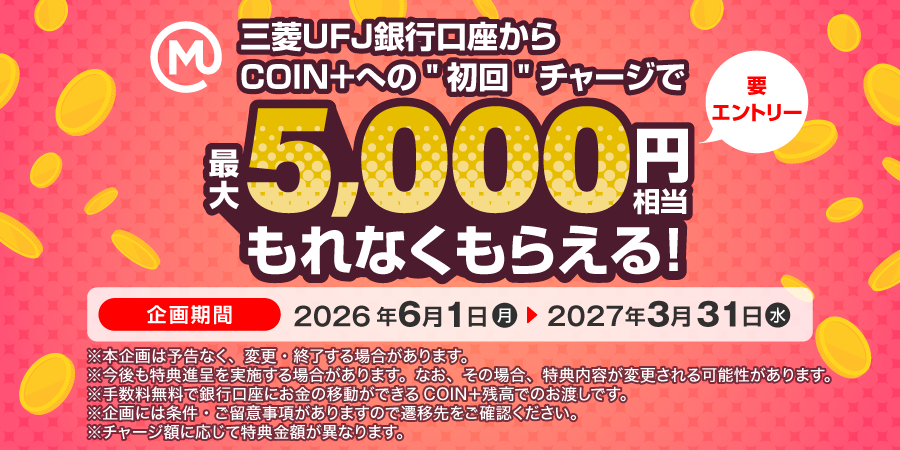 三菱ＵＦＪ銀行口座からCOIN＋への“初回”チャージで最大5,000円相当もれなくもらえる！（要エントリー）　企画期間2026年6月1日（月）～2027年3月31日（水）　※本企画は予告なく、変更・終了する場合があります。　※今後も特典進呈を実施する場合があります。なお、その場合、特典内容が変更される可能性があります。　※手数料無料で銀行口座にお金が移動できるCOIN＋残高でのお渡しです。　※企画には条件・ご留意事項がありますので遷移先をご確認ください。　※チャージ額に応じて特典金額が異なります。