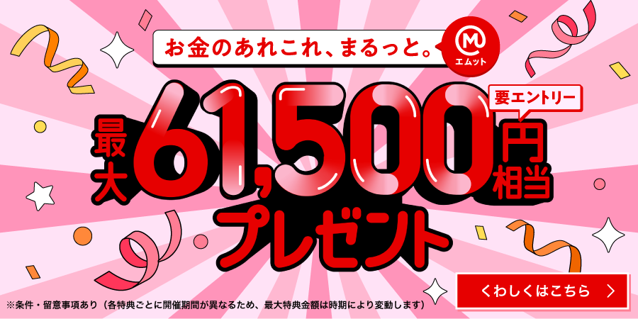 お金のあれこれ、まるっと（エムット）　最大61,500円相当プレゼント　要エントリー　※条件・留意事項あり（各特典ごとに開催期間が異なるため、最大特典金額は時期により変動します）くわしくはこちら→