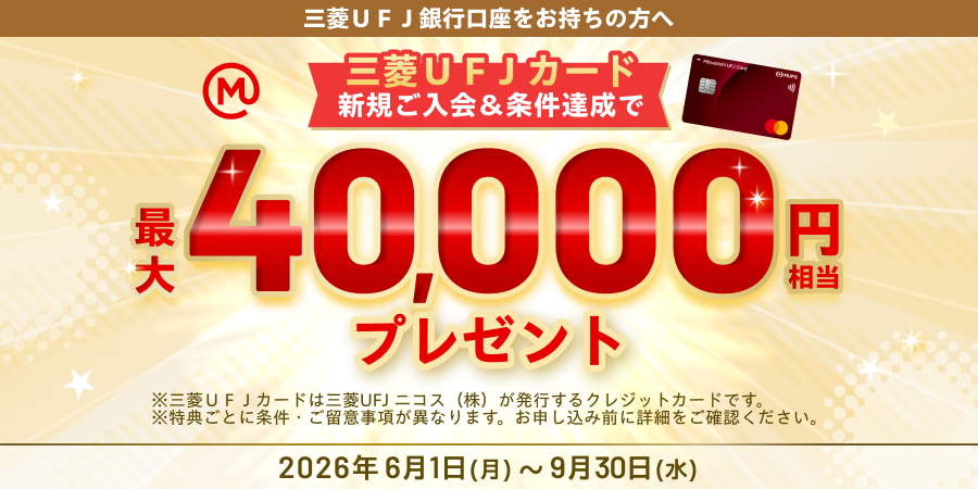 三菱ＵＦＪ銀行口座をお持ちの方へ　三菱ＵＦＪカード新規ご入会＆条件達成で最大40,000円相当プレゼント　※三菱ＵＦＪカードは三菱UFJニコス（株）が発行するクレジットカードです。　※特典ごとに条件・ご留意事項が異なります。お申し込み前に詳細をご確認ください。2026年6月1日（月）～9月30日（水）