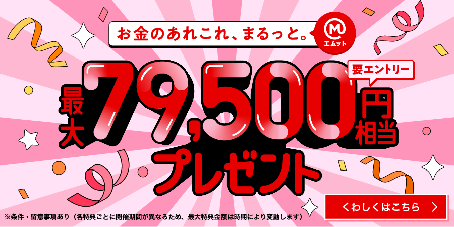 お金のあれこれ、まるっと（エムット）　最大79,500円相当プレゼント　要エントリー　※条件・留意事項あり（各特典ごとに開催期間が異なるため、最大特典金額は時期により変動します）くわしくはこちら→
