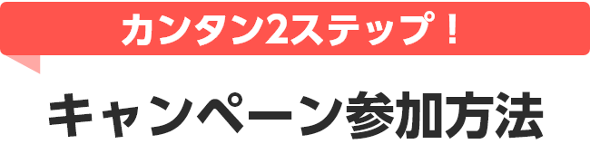 カンタン2ステップ！ キャンペーン参加方法