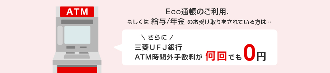 Eco通帳のご利用、もしくは給与/年金のお受け取りをされている方は･･･ さらに 三菱ＵＦＪ銀行ATM手数料が何回でも0円