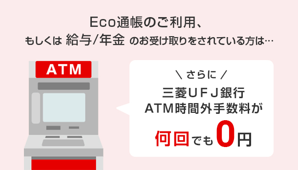 Eco通帳のご利用、もしくは給与/年金のお受け取りをされている方は･･･ さらに 三菱ＵＦＪ銀行ATM手数料が何回でも0円