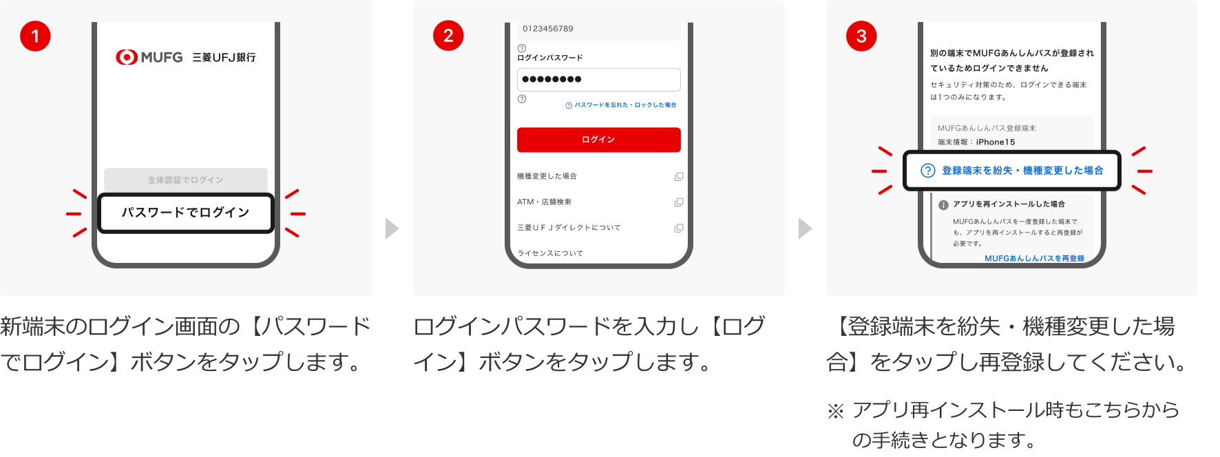 1:新端末のログイン画面の【パスワードでログイン】ボタンをタップします。 2:ログインパスワードを入力し【ログイン】ボタンをタップします。 2:【登録端末を紛失・機種変更した場合】をタップし再登録してください。 3:【登録端末を紛失・機種変更した場合】をタップし再登録してください。※アプリ再インストール時もこちらからの手続きとなります。
