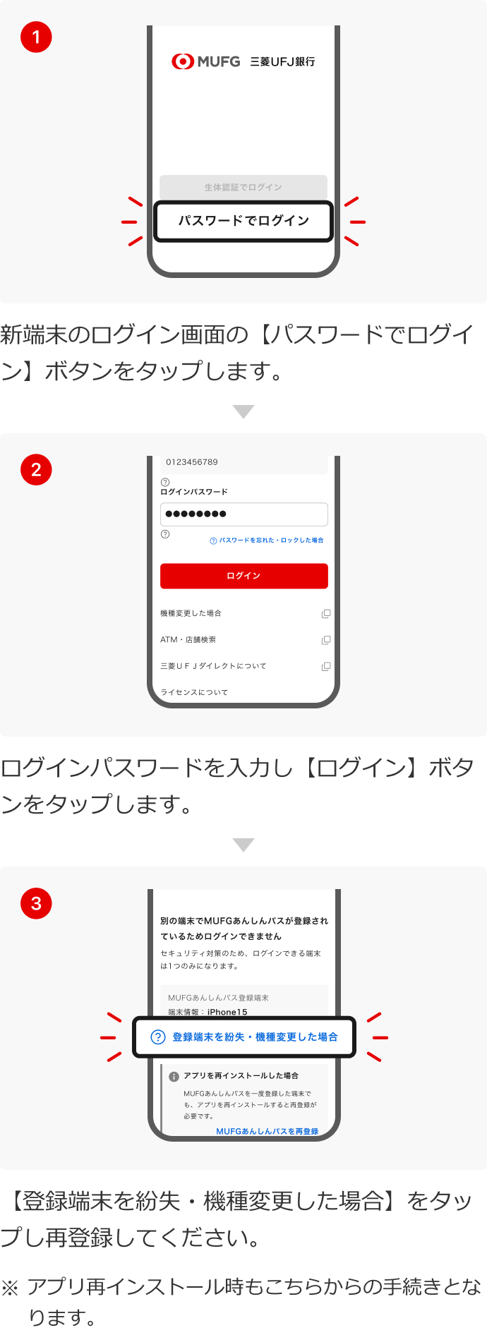 1.新端末のログイン画面の【パスワードでログイン】ボタンをタップします。 2.ログインパスワードを入力し【ログイン】ボタンをタップします。 3.【登録端末を紛失・機種変更した場合】をタップし再登録してください。 ※アプリ再インストール時もこちらからの手続きとなります。