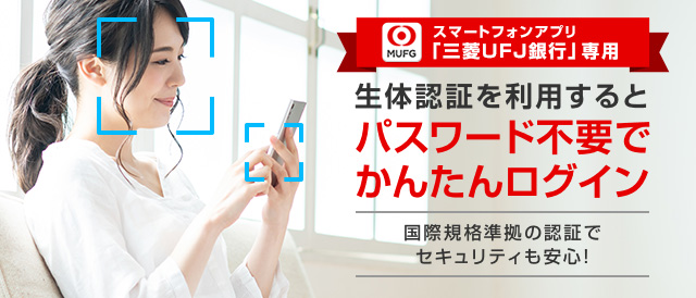 スマートフォンアプリ「三菱UFJ銀行」専用 生体認証を利用するとパスワード不要でかんたんログイン 国際規格準拠の認証でセキュリティも安心!
