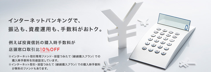 インターネットバンキングで、振込も、資産運用も、手数料がおトク。 例えば投資信託の購入時手数料が
店頭窓口取引比10%OFF ※インターネット取引専用ファンド・投信つみたて(継続購入プラン)での購入時手数料を別途設定しています。 ※インターネット取引・投信つみたて(継続購入プラン)での購入時手数料が無料のファンドもあります。